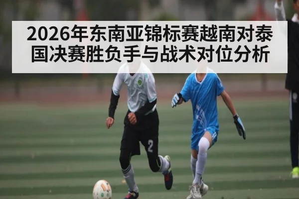 2026年东南亚锦标赛越南对泰国决赛胜负手与战术对位分析