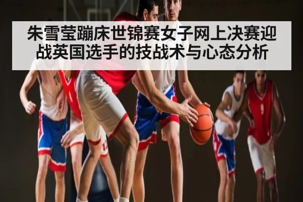 朱雪莹蹦床世锦赛女子网上决赛迎战英国选手的技战术与心态分析
